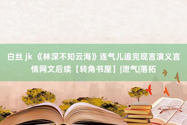 白丝 jk 《林深不知云海》连气儿追完现言演义言情网文后续【转角书屋】|泄气|落拓