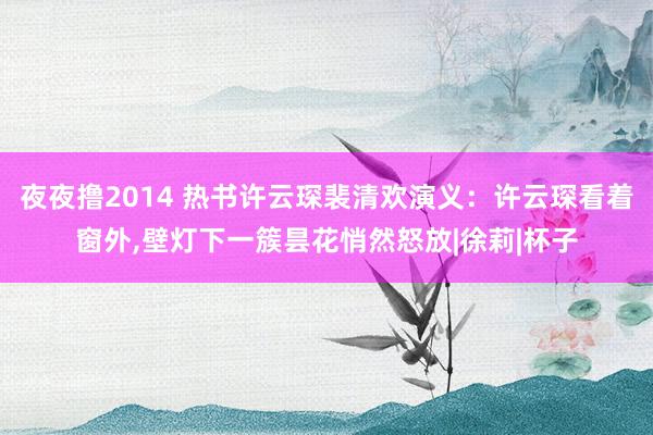 夜夜撸2014 热书许云琛裴清欢演义：许云琛看着窗外，壁灯下一簇昙花悄然怒放|徐莉|杯子