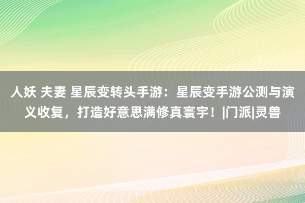 人妖 夫妻 星辰变转头手游：星辰变手游公测与演义收复，打造好意思满修真寰宇！|门派|灵兽