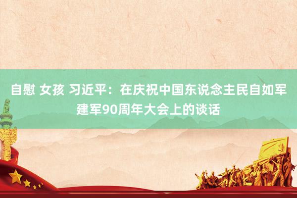 自慰 女孩 习近平：在庆祝中国东说念主民自如军建军90周年大会上的谈话