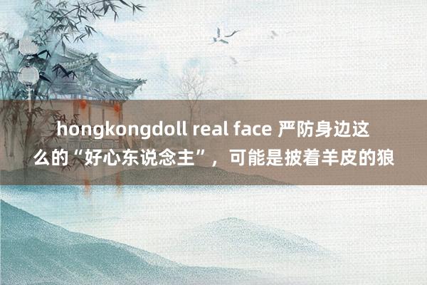 hongkongdoll real face 严防身边这么的“好心东说念主”，可能是披着羊皮的狼