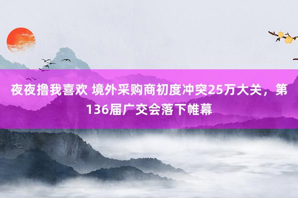 夜夜撸我喜欢 境外采购商初度冲突25万大关，第136届广交会落下帷幕