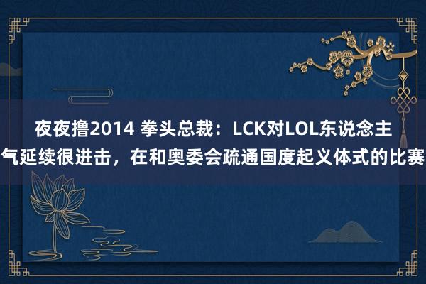 夜夜撸2014 拳头总裁：LCK对LOL东说念主气延续很进击，在和奥委会疏通国度起义体式的比赛