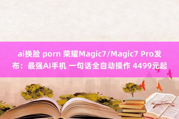 ai换脸 porn 荣耀Magic7/Magic7 Pro发布：最强AI手机 一句话全自动操作 4499元起