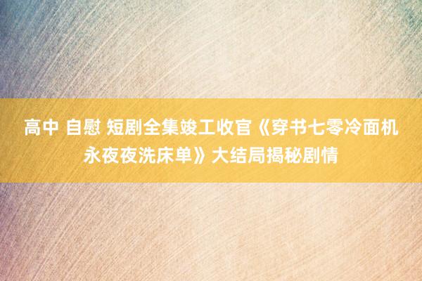 高中 自慰 短剧全集竣工收官《穿书七零冷面机永夜夜洗床单》大结局揭秘剧情