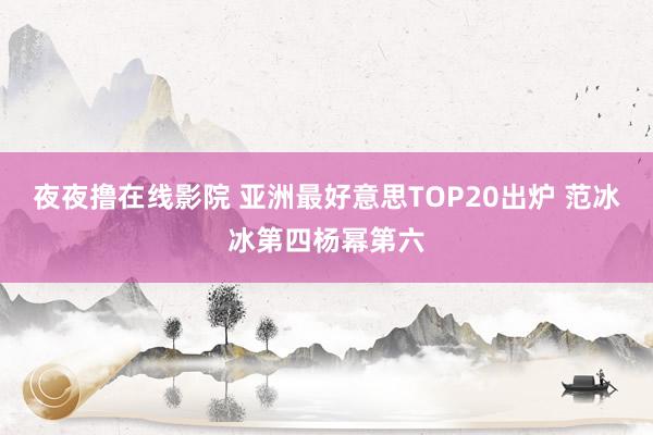 夜夜撸在线影院 亚洲最好意思TOP20出炉 范冰冰第四杨幂第六