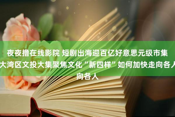 夜夜撸在线影院 短剧出海迎百亿好意思元级市集 大湾区文投大集聚焦文化“新四样”如何加快走向各人