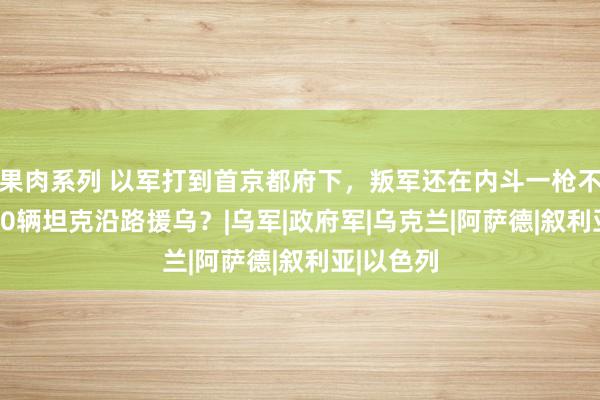 果肉系列 以军打到首京都府下，叛军还在内斗一枪不发，3000辆坦克沿路援乌？|乌军|政府军|乌克兰|阿萨德|叙利亚|以色列