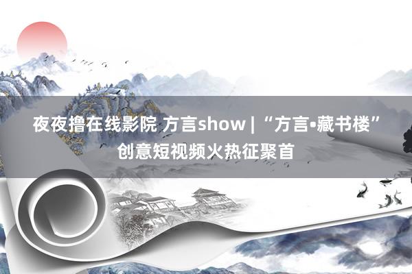 夜夜撸在线影院 方言show | “方言•藏书楼”创意短视频火热征聚首