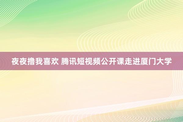 夜夜撸我喜欢 腾讯短视频公开课走进厦门大学