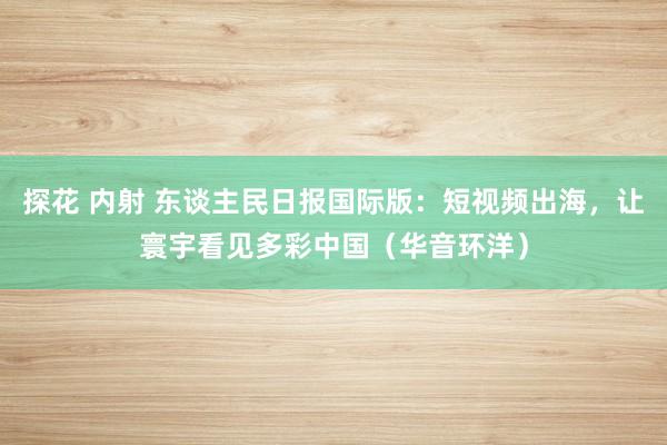 探花 内射 东谈主民日报国际版：短视频出海，让寰宇看见多彩中国（华音环洋）