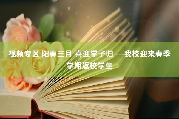 视频专区 阳春三月 喜迎学子归——我校迎来春季学期返校学生