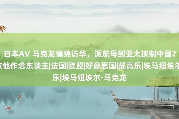 日本AV 马克龙缠绵访华，派航母到亚太挟制中国？中国会教他作念东谈主|法国|欧盟|好意思国|戴高乐|埃马纽埃尔·马克龙