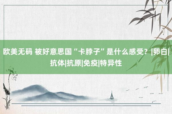 欧美无码 被好意思国“卡脖子”是什么感受？|卵白|抗体|抗原|免疫|特异性