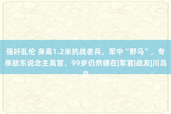 强奸乱伦 身高1.2米抗战老兵，军中“野马”，专杀敌东说念主高官，99岁仍然健在|军官|战友|川岛